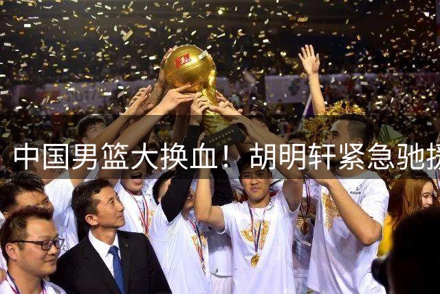 中国男篮大换血！胡明轩紧急驰援 郭士强亮出12人名单底牌