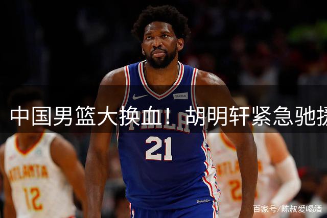 中国男篮大换血！胡明轩紧急驰援 郭士强亮出12人名单底牌