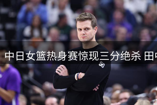 中日女篮热身赛惊现三分绝杀 田中关键球助日本1分险胜韩国