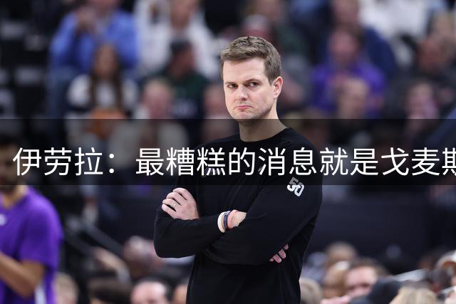 伊劳拉：最糟糕的消息就是戈麦斯受伤 雅凯可能踢最后一场热身赛