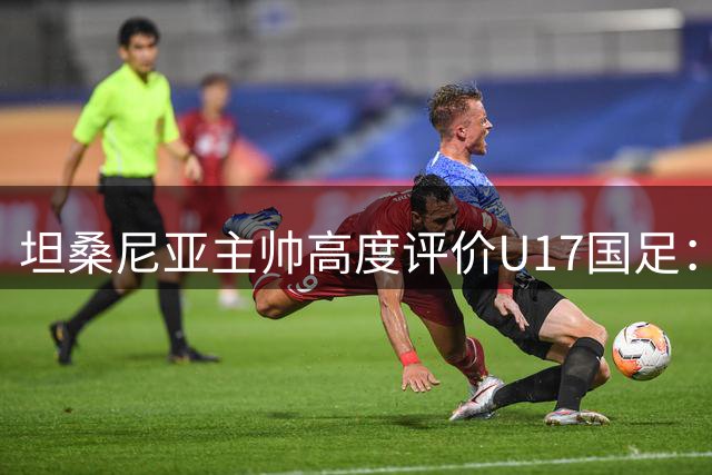 坦桑尼亚主帅高度评价U17国足：与摩洛哥队实力相当