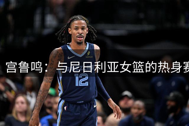 宫鲁鸣：与尼日利亚女篮的热身赛 是模拟9月份世界杯跟美国交手