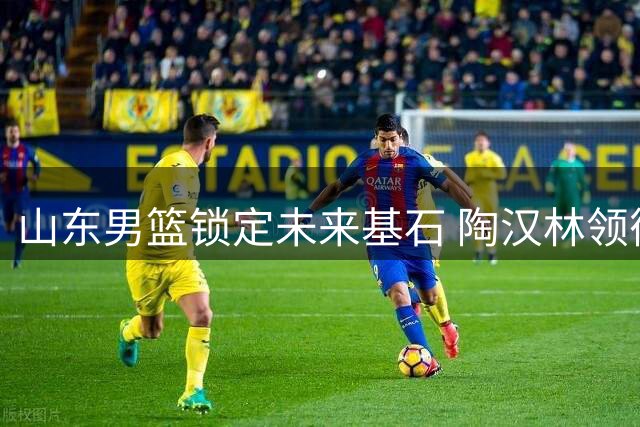 山东男篮锁定未来基石 陶汉林领衔三将续约开启新征程