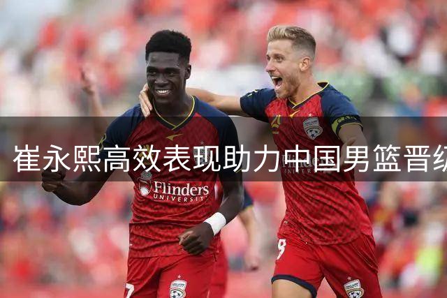 崔永熙高效表现助力中国男篮晋级世预赛下一阶段