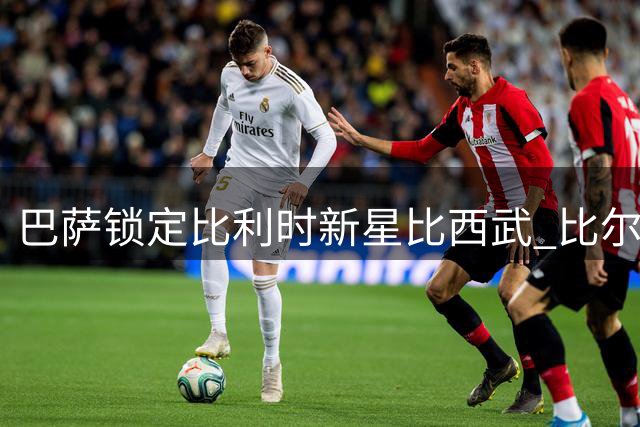 巴萨锁定比利时新星比西武 比尔希利回归之路彻底关闭