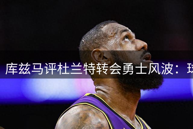 库兹马评杜兰特转会勇士风波：球员间的尊重才是关键评判标准