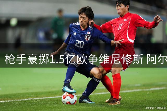 枪手豪掷1.5亿欧争维尼修斯 阿尔特塔亲承核心地位