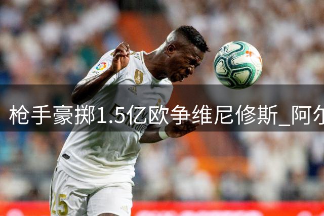 枪手豪掷1.5亿欧争维尼修斯 阿尔特塔亲承核心地位