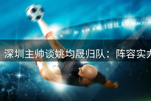 深圳主帅谈姚均晟归队：阵容实力显著增强 备战充分迎战浙江