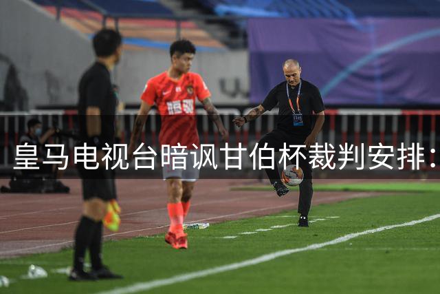 皇马电视台暗讽甘伯杯裁判安排：别让这位新人吹罚我们首战