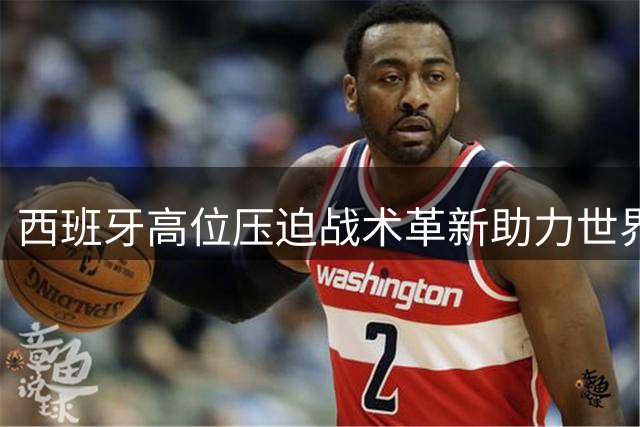西班牙高位压迫战术革新助力世界杯夺冠