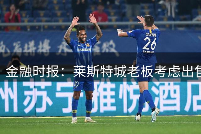 金融时报：莱斯特城老板考虑出售俱乐部，已委托花旗寻找买家