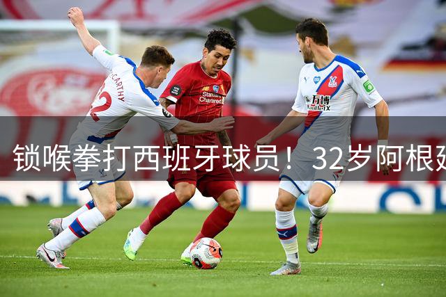锁喉拳打西班牙球员！32岁阿根廷国脚获官方表彰 网友质疑：诈伤