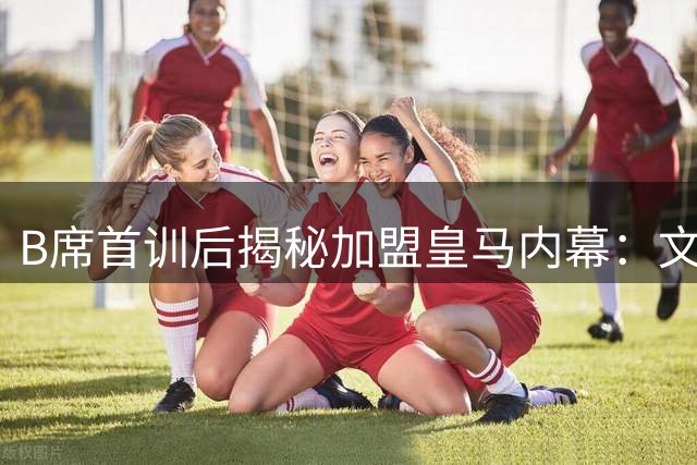 B席首训后揭秘加盟皇马内幕：文化认同与家庭因素促成关键决策