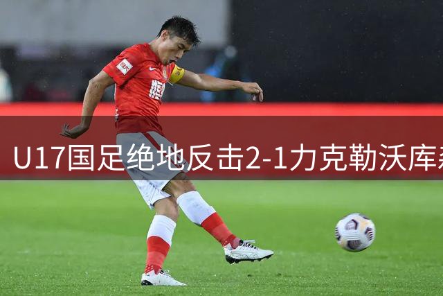 U17国足绝地反击2-1力克勒沃库森，替补奇兵赵松源传射建功
